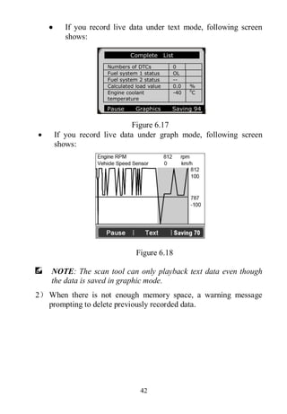 42
 If you record live data under text mode, following screen
shows:
Figure 6.17
 If you record live data under graph mode, following screen
shows:
Figure 6.18
NOTE: The scan tool can only playback text data even though
the data is saved in graphic mode.
2） When there is not enough memory space, a warning message
prompting to delete previously recorded data.
Complete List
Numbers of DTCs 0
Fuel system 1 status OL
Fuel system 2 status --
Calculated load value 0.0 %
Engine coolant
temperature
-40 0
C
Pause Graphics Saving 94
 
