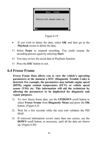 43
Figure 6.19
 If you wish to delete the data, select OK and then go to the
Playback screen to delete the data.
3） Select Pause to suspend recording. You could resume the
recording process again by selecting Start.
4） You may review the saved data in Playback function.
5） Press the ESC button to exit.
6.4 Freeze Frame
Freeze Frame Data allows you to view the vehicle’s operating
parameters at the moment a DTC (Diagnostic Trouble Code) is
detected. For example, the parameters may include engine speed
(RPM), engine coolant temperature (ECT), or vehicle speed
sensor (VSS) etc. This information will aid the technician by
allowing the parameters to be duplicated for diagnostic and
repair purposes.
1) To view freeze frame data, use the UP/DOWN scroll button to
select Freeze Frame from Diagnostic Menu and press the OK
button. (Figure 6.3)
2) Wait for a few seconds while the scan tool validates the PID
MAP.
3) If retrieved information covers more than one screen, use the
DOWN scroll button, as necessary, until all the data are shown
up. (Figure 6.20)
Save Failed
Memory full, please clean up.
OK
 