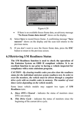 44
Figure 6.20
 If there is no available freeze frame data, an advisory message
“No freeze frame data stored!” shows on the display.
4) Select Save to record freeze frame. A confirming message “Save
success!” shows on the display and the scan tool returns to the
previous menu.
5) If you don’t want to save the freeze frame data, press the ESC
button to return to the previous screen.
6.5Retrieving I/M Readiness Status
The I/M Readiness function is used to check the operations of
the Emission System on OBD II compliant vehicles. It is an
excellent function to use prior to having a vehicle inspected for
compliance with a state emissions program.
CAUTION - By clearing trouble codes you also clear the readiness
status for the individual emission system readiness test. In order to
reset the monitors, the vehicle must be driven through a complete
drive cycle with no trouble codes in memory. The number of reset
times varies depending on the vehicle models.
Some latest vehicle models may support two types of I/M
Readiness tests:
A. Since DTCs Cleared - indicates the status of monitors since
DTCs are erased.
B. This Drive Cycle - indicates the status of monitors since the
beginning of the current drive cycle.
Freeze Frame
DTC that caused required
freeze frame data storage
P0193
Fuel system 1 status OL
Fuel system 2 status --
Calculated load value 0.0 %
Engine coolant
temperature
-40 0
C
Save
 