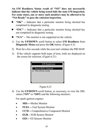 45
An I/M Readiness Status result of “NO” does not necessarily
indicate that the vehicle being tested fails the state I/M inspection.
For some states, one or more such monitors may be allowed to be
“Not Ready” to pass the emission inspection.
 “OK” -- Indicates that a particular monitor being checked has
completed its diagnostic testing.
 “INC” -- Indicates that a particular monitor being checked has
not completed its diagnostic testing.
 “N/A” -- The monitor is not supported on the vehicle.
1) Use the UP/DOWN scroll button to select I/M Readiness from
Diagnostic Menu and press the OK button. (Figure 6.3)
2) Wait for a few seconds while the scan tool validates the PID MAP.
3) If the vehicle supports both types of tests, both are displayed on
the screen for selection. (Figure 6.21)
Figure 6.21
4) Use the UP/DOWN scroll button, as necessary, to view the MIL
status (“ON” or “OFF) and the following monitors:
For spark ignition engines:
 MIS -- Misfire Monitor
 FUEL -- Fuel System Monitor
 CCM -- Comprehensive Component Monitor
 EGR – EGR System Monitor
 O2S -- O2 Sensors Monitor
…………… I/M Readiness .
1. Since DTCs Cleared
2. This Drive Cycle
 