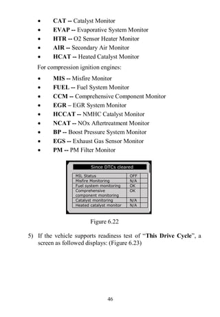 46
 CAT -- Catalyst Monitor
 EVAP -- Evaporative System Monitor
 HTR -- O2 Sensor Heater Monitor
 AIR -- Secondary Air Monitor
 HCAT -- Heated Catalyst Monitor
For compression ignition engines:
 MIS -- Misfire Monitor
 FUEL -- Fuel System Monitor
 CCM -- Comprehensive Component Monitor
 EGR – EGR System Monitor
 HCCAT -- NMHC Catalyst Monitor
 NCAT -- NOx Aftertreatment Monitor
 BP -- Boost Pressure System Monitor
 EGS -- Exhaust Gas Sensor Monitor
 PM -- PM Filter Monitor
Figure 6.22
5) If the vehicle supports readiness test of “This Drive Cycle”, a
screen as followed displays: (Figure 6.23)
Since DTCs cleared
MIL Status OFF
Misfire Monitoring N/A
Fuel system monitoring OK
Comprehensive
component monitoring
OK
Catalyst monitoring N/A
Heated catalyst monitor N/A
 