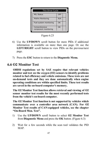 47
Figure 6.23
6) Use the UP/DOWN scroll button for more PIDs if additional
information is available on more than one page. Or use the
LEFT/RIGHT scroll button to view PIDs on the previous/next
page.
7) Press the ESC button to return to the Diagnostic Menu.
6.6 O2 Monitor Test
OBDII regulations set by SAE require that relevant vehicles
monitor and test on the oxygen (O2) sensors to identify problems
related to fuel efficiency and vehicle emissions. These tests are not
on-demand tests and they are done automatically when engine
operating conditions are within specified limits. These test results
are saved in the on-board computer's memory.
The O2 Monitor Test function allows retrieval and viewing of O2
sensor monitor test results for the most recently performed tests
from the vehicle's on-board computer.
The O2 Monitor Test function is not supported by vehicles which
communicate over a controller area network (CAN). For O2
Monitor Test results of CAN-equipped vehicles, see the chapter
“On-Board Mon. Test”.
1) Use the UP/DOWN scroll button to select O2 Monitor Test
from Diagnostic Menu and press the OK button. (Figure 6.3)
2) Wait for a few seconds while the scan tool validates the PID
MAP.
This Drive Cycle
MIL Status OFF
Misfire Monitoring N/A
Fuel system monitoring OK
Comprehensive
component monitoring
OK
Catalyst monitoring N/A
Heated catalyst monitor N/A
 