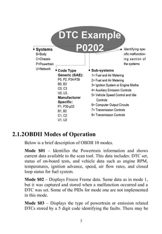 3
2.1.2OBDII Modes of Operation
Below is a brief description of OBDII 10 modes.
Mode $01 – Identifies the Powertrain information and shows
current data available to the scan tool. This data includes: DTC set,
status of on-board tests, and vehicle data such as engine RPM,
temperatures, ignition advance, speed, air flow rates, and closed
loop status for fuel system.
Mode $02 – Displays Freeze Frame data. Same data as in mode 1,
but it was captured and stored when a malfunction occurred and a
DTC was set. Some of the PIDs for mode one are not implemented
in this mode.
Mode $03 – Displays the type of powertrain or emission related
DTCs stored by a 5 digit code identifying the faults. There may be
 