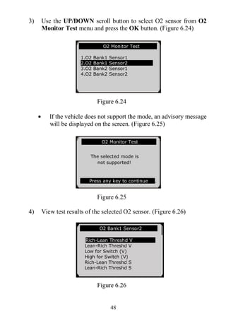 48
3) Use the UP/DOWN scroll button to select O2 sensor from O2
Monitor Test menu and press the OK button. (Figure 6.24)
Figure 6.24
 If the vehicle does not support the mode, an advisory message
will be displayed on the screen. (Figure 6.25)
Figure 6.25
4) View test results of the selected O2 sensor. (Figure 6.26)
Figure 6.26
.......... ..O2 Monitor Test …
1.O2 Bank1 Sensor1
2.O2 Bank1 Sensor2
3.O2 Bank2 Sensor1
4.O2 Bank2 Sensor2
… ……… .O2 Bank1 Sensor2 .
Rich-Lean Threshd V
Lean-Rich Threshd V
Low for Switch (V)
High for Switch (V)
Rich-Lean Threshd S
Lean-Rich Threshd S
…………….O2 Monitor Test…………..
The selected mode is
not supported!
Press any key to continue .
 