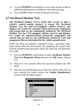 49
5) Use the UP/DOWN scroll button to view more screens of data if
additional information is available on more than one page.
6) Press the ESC button to return to the previous menu.
6.7 On-Board Monitor Test
The On-Board Monitor Test is useful after service or after a
vehicle’s control module memory is erased. The On-Board
Monitor Test for non-CAN-equipped vehicles retrieves and
displays test results for emission-related powertrain components
and systems that are not continuously monitored. The On-Board
Monitor Test for CAN-equipped vehicles retrieves and displays
test results for emission-related powertrain components and
systems that are and are not continuously monitored. Tests and
components IDs are determined by the vehicle manufacturer.
In this test, there are typically a minimum value, a maximum value,
and a current value for each monitor. By comparing the current value
with the minimum and maximum values, the scan tool will determine
if it is OK.
1) Use the UP/DOWN scroll button to select On-Board Monitor
Test from Diagnostic Menu and press the OK button. (Figure
6.3)
2) Wait for a few seconds while the scan tool validates the PID
MAP.
3) The scan tool will prompt you to select the vehicle make. (If you
have selected the vehicle before, the Vehicle Manufacturer
screen would not appear again)
Figure 6.27
Vehicle Manufacturer
BUICK
BMW
CADILLAC
CHRYSLER
FORD
GM
 