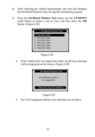 50
4) After selecting the vehicle manufacturer, the scan tool displays
the On-Board Monitors tests for specific monitoring systems.
5) From the On-Board Monitor Test menu, use the UP/DOWN
scroll button to select a test to view and then press the OK
button. (Figure 6.28)
Figure 6.28
 If the vehicle does not support the mode, an advisory message
will be displayed on the screen. (Figure 6.29)
Figure 6.29
 For CAN-equipped vehicles, test selections are as below:
On-Board Monitor Test
1. Test $01 Data
2. Test $03 Data
3. Test $10 Data
4. Test $21 Data
5. Test $22 Data
6. Test $25 Data
On-Board Monitor Test
The selected mode is
not supported
Press any key to continue
 