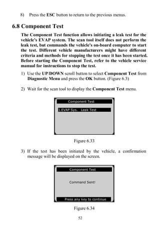 52
8) Press the ESC button to return to the previous menus.
6.8 Component Test
The Component Test function allows initiating a leak test for the
vehicle's EVAP system. The scan tool itself does not perform the
leak test, but commands the vehicle's on-board computer to start
the test. Different vehicle manufacturers might have different
criteria and methods for stopping the test once it has been started.
Before starting the Component Test, refer to the vehicle service
manual for instructions to stop the test.
1) Use the UP/DOWN scroll button to select Component Test from
Diagnostic Menu and press the OK button. (Figure 6.3)
2) Wait for the scan tool to display the Component Test menu.
Figure 6.33
3) If the test has been initiated by the vehicle, a confirmation
message will be displayed on the screen.
Figure 6.34
Component Test
1.EVAP Sys. Leak Test
Component Test
Command Sent!
Press any key to continue
 
