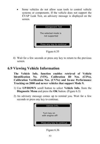 53
 Some vehicles do not allow scan tools to control vehicle
systems or components. If the vehicle does not support the
EVAP Leak Test, an advisory message is displayed on the
screen.
Figure 6.35
4) Wait for a few seconds or press any key to return to the previous
screen.
6.9 Viewing Vehicle Information
The Vehicle Info. function enables retrieval of Vehicle
Identification No. (VIN), Calibration ID Nos. (CINs),
Calibration Verification Nos. (CVNs) and In-use Performance
Tracking on 2000 and newer vehicles that support Mode 9.
1) Use UP/DOWN scroll button to select Vehicle Info. from the
Diagnostic Menu and press the OK button. (Figure 6.3)
2) An advisory message comes up to remind you. Wait for a few
seconds or press any key to continue.
Figure 6.36
.............Component Test
The selected mode is
not supported
Press any key to continue
Vehicle Info.
Turn key on
with engine off!
Press any key to continue
 