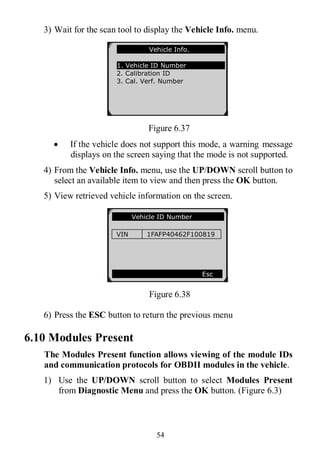 54
3) Wait for the scan tool to display the Vehicle Info. menu.
Figure 6.37
 If the vehicle does not support this mode, a warning message
displays on the screen saying that the mode is not supported.
4) From the Vehicle Info. menu, use the UP/DOWN scroll button to
select an available item to view and then press the OK button.
5) View retrieved vehicle information on the screen.
Figure 6.38
6) Press the ESC button to return the previous menu
6.10 Modules Present
The Modules Present function allows viewing of the module IDs
and communication protocols for OBDII modules in the vehicle.
1) Use the UP/DOWN scroll button to select Modules Present
from Diagnostic Menu and press the OK button. (Figure 6.3)
Vehicle ID Number
VIN 1FAFP40462F100819
Esc
Vehicle Info.
1. Vehicle ID Number
2. Calibration ID
3. Cal. Verf. Number
 