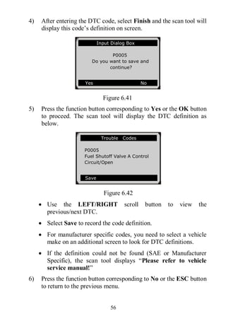 56
4) After entering the DTC code, select Finish and the scan tool will
display this code’s definition on screen.
Figure 6.41
5) Press the function button corresponding to Yes or the OK button
to proceed. The scan tool will display the DTC definition as
below.
Figure 6.42
 Use the LEFT/RIGHT scroll button to view the
previous/next DTC.
 Select Save to record the code definition.
 For manufacturer specific codes, you need to select a vehicle
make on an additional screen to look for DTC definitions.
 If the definition could not be found (SAE or Manufacturer
Specific), the scan tool displays “Please refer to vehicle
service manual!”
6) Press the function button corresponding to No or the ESC button
to return to the previous menu.
Trouble Codes
P0005
Fuel Shutoff Valve A Control
Circuit/Open
Save
Input Dialog Box
P0005
Do you want to save and
continue?
Yes No
 