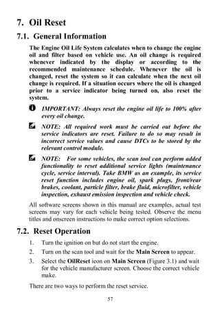 57
7. Oil Reset
7.1. General Information
The Engine Oil Life System calculates when to change the engine
oil and filter based on vehicle use. An oil change is required
whenever indicated by the display or according to the
recommended maintenance schedule. Whenever the oil is
changed, reset the system so it can calculate when the next oil
change is required. If a situation occurs where the oil is changed
prior to a service indicator being turned on, also reset the
system.
IMPORTANT: Always reset the engine oil life to 100% after
every oil change.
NOTE: All required work must be carried out before the
service indicators are reset. Failure to do so may result in
incorrect service values and cause DTCs to be stored by the
relevant control module.
NOTE: For some vehicles, the scan tool can perform added
functionality to reset additional service lights (maintenance
cycle, service interval). Take BMW as an example, its service
reset function includes engine oil, spark plugs, front/rear
brakes, coolant, particle filter, brake fluid, microfilter, vehicle
inspection, exhaust emission inspection and vehicle check.
All software screens shown in this manual are examples, actual test
screens may vary for each vehicle being tested. Observe the menu
titles and onscreen instructions to make correct option selections.
7.2. Reset Operation
1. Turn the ignition on but do not start the engine.
2. Turn on the scan tool and wait for the Main Screen to appear.
3. Select the OilReset icon on Main Screen (Figure 3.1) and wait
for the vehicle manufacturer screen. Choose the correct vehicle
make.
There are two ways to perform the reset service.
 