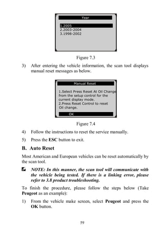 59
Figure 7.3
3) After entering the vehicle information, the scan tool displays
manual reset messages as below.
Figure 7.4
4) Follow the instructions to reset the service manually.
5) Press the ESC button to exit.
B. Auto Reset
Most American and European vehicles can be reset automatically by
the scan tool.
NOTE: In this manner, the scan tool will communicate with
the vehicle being tested. If there is a linking error, please
refer to 3.8 product troubleshooting.
To finish the procedure, please follow the steps below (Take
Peugeot as an example):
1) From the vehicle make screen, select Peugeot and press the
OK button.
Year
1.2005
2.2003-2004
3.1998-2002
Manual Reset
1.Select Press Reset At Oil Change
from the setup control for the
current display mode.
2.Press Reset Control to reset
Oil change.
OK
 