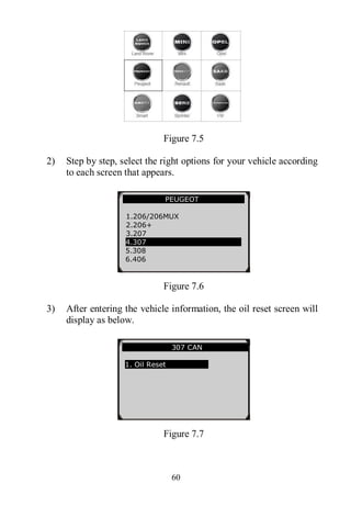 60
Figure 7.5
2) Step by step, select the right options for your vehicle according
to each screen that appears.
Figure 7.6
3) After entering the vehicle information, the oil reset screen will
display as below.
Figure 7.7
307 CAN
1. Oil Reset
PEUGEOT
1.206/206MUX
2.206+
3.207
4.307
5.308
6.406
 