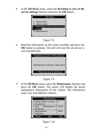 61
 In the Oil Reset menu, select the Resetting to zero of the
service mileage function and press the OK button.
Figure 7.8
 Read the information on the screen carefully and press the
OK button to continue. The tool will reset the oil service to
zero automatically.
Figure 7.9
 In the Oil Reset menu, select the Maintenance function and
press the OK button. The screen will display the preset
maintenance information of the vehicle. The information
items vary with different vehicles.
Figure 7.10
Oil Reset
1．Read codes
2．Erase codes
3．Resetting to zero of the service
mileage
4. Maintenance
Resetting to zero of the service
Maintenance indicator reset done.
Press any key to continue
Maintenance
Period before service
(month(s))
6
First maintenance
threshold
China
Maintenance
limit(km)
7400
Finish Edit ESC
 