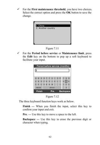 62
 For the First maintenance threshold, you have two choices.
Select the correct option and press the OK button to save the
change.
Figure 7.11
 For the Period before service or Maintenance limit, press
the Edit key on the bottom to pop up a soft keyboard to
facilitate your input.
Figure 7.12
The three keyboard function keys work as below.
Finish --- When you finish the input, select this key to
confirm your input and exit.
Pre. --- Use this key to move a space to the left.
Backspace --- Use this key to erase the previous digit or
character when typing.
1. China
2. Another country
 