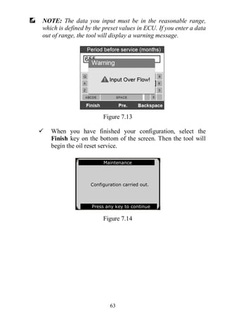63
NOTE: The data you input must be in the reasonable range,
which is defined by the preset values in ECU. If you enter a data
out of range, the tool will display a warning message.
Figure 7.13
 When you have finished your configuration, select the
Finish key on the bottom of the screen. Then the tool will
begin the oil reset service.
Figure 7.14
Maintenance
Configuration carried out.
Press any key to continue
 