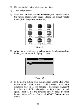 65
3) Connect the tool to the vehicle and turn it on.
4) Turn the ignition on.
5) Select the EPB icon on Main Screen (Figure 3.1) and wait for
the vehicle manufacturer screen. Choose the correct vehicle
make. (Take Peugeot as an example)
Figure 8.1
6) After you have selected the vehicle make, the electric parking
brake system screen will display as below.
Figure 8.2
7) In the electric parking brake system screen, use the UP/DOWN
button to select EPB to enter the EPB system. In the EPB
diagnostic function, the tool can read codes, erase codes, record
live data, read ECU information, perform active test and
special function. For the functions already being described
before, please refer to Chapter 5. OBDII Diagnostics for
details.
System
1. EPB
2. ABS
 