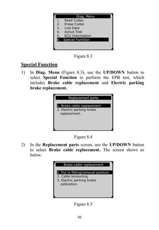 66
Figure 8.3
Special Function
1) In Diag. Menu (Figure 8.3), use the UP/DOWN button to
select Special Function to perform the EPB test, which
includes Brake cable replacement and Electric parking
brake replacement.
Figure 8.4
2) In the Replacement parts screen, use the UP/DOWN button
to select Brake cable replacement. The screen shows as
below.
Figure 8.5
Diag. Menu
1. Read Codes
2. Erase Codes
3. Live Data
4. Active Test
5. ECU Information
6. Special Function
Replacement parts
1. Brake cable replacement
2. Electric parking brake
replacement.
Brake cable replacement
1. Put in fitting/removal position
2. Cable tensioning
3. Electric parking brake
calibration.
 