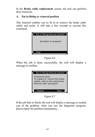 67
In the Brake cable replacement screen, the tool can perform
three functions.
A. Put in fitting or removal position
This function enables you to fit in or remove the brake cable
safely and easily. It will take a few seconds to execute this
command.
Figure 8.6
When the job is done successfully, the tool will display a
message to confirm.
Figure 8.7
If the job fails to finish, the tool will display a message to remind
you of the problem. After you exit the diagnostic program,
please repair the problem immediately.
Put in fitting/removal position
Activation in progress!
Stop
Put in fitting/removal position
Positioning done.
To replace or remove the brake
cables, refer to the mechanical
“Remove-refit” procedure.
Restart Back
OK
 