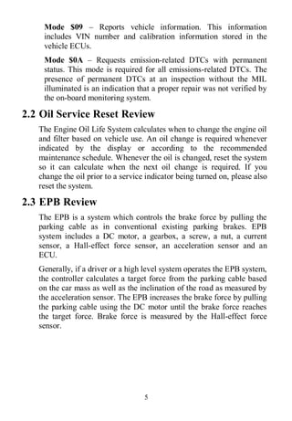 5
Mode $09 – Reports vehicle information. This information
includes VIN number and calibration information stored in the
vehicle ECUs.
Mode $0A – Requests emission-related DTCs with permanent
status. This mode is required for all emissions-related DTCs. The
presence of permanent DTCs at an inspection without the MIL
illuminated is an indication that a proper repair was not verified by
the on-board monitoring system.
2.2 Oil Service Reset Review
The Engine Oil Life System calculates when to change the engine oil
and filter based on vehicle use. An oil change is required whenever
indicated by the display or according to the recommended
maintenance schedule. Whenever the oil is changed, reset the system
so it can calculate when the next oil change is required. If you
change the oil prior to a service indicator being turned on, please also
reset the system.
2.3 EPB Review
The EPB is a system which controls the brake force by pulling the
parking cable as in conventional existing parking brakes. EPB
system includes a DC motor, a gearbox, a screw, a nut, a current
sensor, a Hall-effect force sensor, an acceleration sensor and an
ECU.
Generally, if a driver or a high level system operates the EPB system,
the controller calculates a target force from the parking cable based
on the car mass as well as the inclination of the road as measured by
the acceleration sensor. The EPB increases the brake force by pulling
the parking cable using the DC motor until the brake force reaches
the target force. Brake force is measured by the Hall-effect force
sensor.
 
