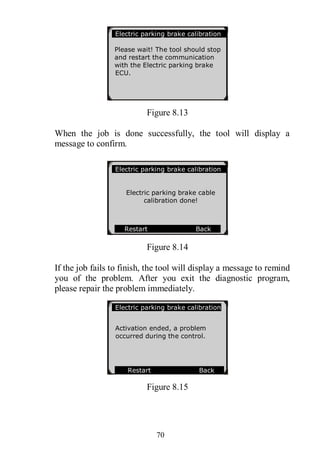 70
Figure 8.13
When the job is done successfully, the tool will display a
message to confirm.
Figure 8.14
If the job fails to finish, the tool will display a message to remind
you of the problem. After you exit the diagnostic program,
please repair the problem immediately.
Figure 8.15
Electric parking brake calibration
Please wait! The tool should stop
and restart the communication
with the Electric parking brake
ECU.
Electric parking brake calibration
Electric parking brake cable
calibration done!
Restart Back
Electric parking brake calibration
Activation ended, a problem
occurred during the control.
Restart Back
OK
 