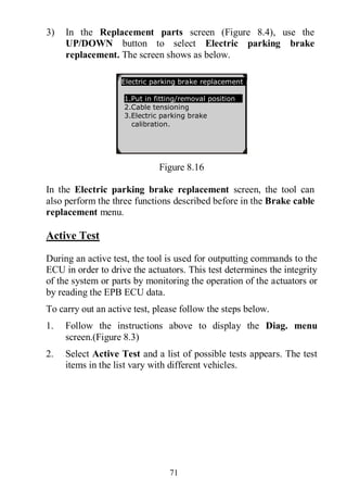71
3) In the Replacement parts screen (Figure 8.4), use the
UP/DOWN button to select Electric parking brake
replacement. The screen shows as below.
Figure 8.16
In the Electric parking brake replacement screen, the tool can
also perform the three functions described before in the Brake cable
replacement menu.
Active Test
During an active test, the tool is used for outputting commands to the
ECU in order to drive the actuators. This test determines the integrity
of the system or parts by monitoring the operation of the actuators or
by reading the EPB ECU data.
To carry out an active test, please follow the steps below.
1. Follow the instructions above to display the Diag. menu
screen.(Figure 8.3)
2. Select Active Test and a list of possible tests appears. The test
items in the list vary with different vehicles.
Electric parking brake replacement
1.Put in fitting/removal position
2.Cable tensioning
3.Electric parking brake
calibration.
 
