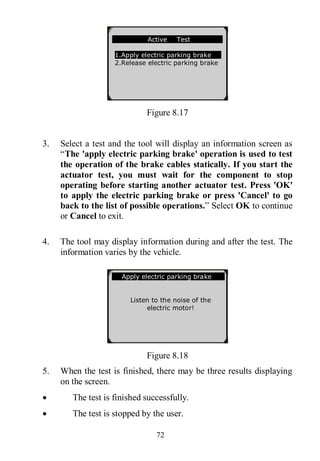72
Figure 8.17
3. Select a test and the tool will display an information screen as
“The 'apply electric parking brake' operation is used to test
the operation of the brake cables statically. If you start the
actuator test, you must wait for the component to stop
operating before starting another actuator test. Press 'OK'
to apply the electric parking brake or press 'Cancel' to go
back to the list of possible operations.” Select OK to continue
or Cancel to exit.
4. The tool may display information during and after the test. The
information varies by the vehicle.
Figure 8.18
5. When the test is finished, there may be three results displaying
on the screen.
 The test is finished successfully.
 The test is stopped by the user.
Apply electric parking brake
Listen to the noise of the
electric motor!
Active Test
1.Apply electric parking brake
2.Release electric parking brake
 