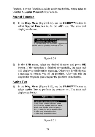74
function. For the functions already described before, please refer to
Chapter 5. OBDII Diagnostics for details.
Special Function
1) In the Diag. Menu (Figure 8.19), use the UP/DOWN button to
select Special Function to do the ABS test. The scan tool
displays as below.
Figure 8.20
2) In the EPB menu, select the desired function and press OK
button. If the operation is finished successfully, the scan tool
will display a confirmation message. Otherwise, it will display
a message to remind you of the problem. After you exit the
diagnostic program, please repair the problem immediately.
Active Test
1) In the Diag. Menu (Figure 8.19), use the UP/DOWN button to
select Active Test to perform the actuator test. The scan tool
displays as below.
Figure 8.21
EPB
1. Reactivation of automatic application
of the electric parking brake
2. Deactivation of automatic application
of the electric parking brake function
Active Test
1.ABS/ASR recirculation pump
2.Left front intake solenoid valve
3.Right front intake solenoid valve
4.Left rear intake solenoid valve
5.Right rear intake solenoid valve
6.Switching solenoid valve 1
7.Switching solenoid valve 2
 