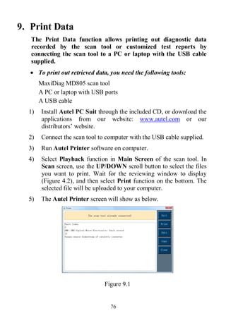 76
9. Print Data
The Print Data function allows printing out diagnostic data
recorded by the scan tool or customized test reports by
connecting the scan tool to a PC or laptop with the USB cable
supplied.
 To print out retrieved data, you need the following tools:
MaxiDiag MD805 scan tool
A PC or laptop with USB ports
A USB cable
1) Install Autel PC Suit through the included CD, or download the
applications from our website: www.autel.com or our
distributors’ website.
2) Connect the scan tool to computer with the USB cable supplied.
3) Run Autel Printer software on computer.
4) Select Playback function in Main Screen of the scan tool. In
Scan screen, use the UP/DOWN scroll button to select the files
you want to print. Wait for the reviewing window to display
(Figure 4.2), and then select Print function on the bottom. The
selected file will be uploaded to your computer.
5) The Autel Printer screen will show as below.
Figure 9.1
 