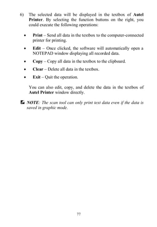 77
6) The selected data will be displayed in the textbox of Autel
Printer. By selecting the function buttons on the right, you
could execute the following operations:
 Print – Send all data in the textbox to the computer-connected
printer for printing.
 Edit – Once clicked, the software will automatically open a
NOTEPAD window displaying all recorded data.
 Copy – Copy all data in the textbox to the clipboard.
 Clear – Delete all data in the textbox.
 Exit – Quit the operation.
You can also edit, copy, and delete the data in the textbox of
Autel Printer window directly.
NOTE: The scan tool can only print text data even if the data is
saved in graphic mode.
 