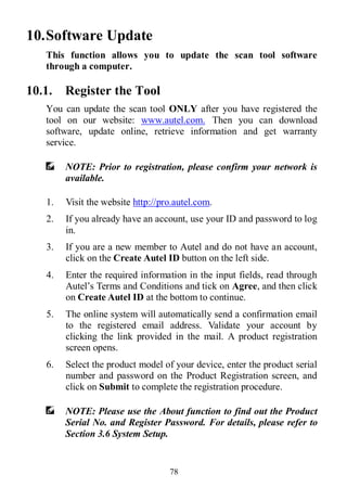 78
10.Software Update
This function allows you to update the scan tool software
through a computer.
10.1. Register the Tool
You can update the scan tool ONLY after you have registered the
tool on our website: www.autel.com. Then you can download
software, update online, retrieve information and get warranty
service.
NOTE: Prior to registration, please confirm your network is
available.
1. Visit the website http://pro.autel.com.
2. If you already have an account, use your ID and password to log
in.
3. If you are a new member to Autel and do not have an account,
click on the Create Autel ID button on the left side.
4. Enter the required information in the input fields, read through
Autel’s Terms and Conditions and tick on Agree, and then click
on Create Autel ID at the bottom to continue.
5. The online system will automatically send a confirmation email
to the registered email address. Validate your account by
clicking the link provided in the mail. A product registration
screen opens.
6. Select the product model of your device, enter the product serial
number and password on the Product Registration screen, and
click on Submit to complete the registration procedure.
NOTE: Please use the About function to find out the Product
Serial No. and Register Password. For details, please refer to
Section 3.6 System Setup.
 