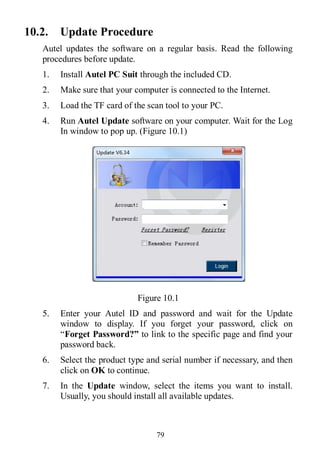 79
10.2. Update Procedure
Autel updates the software on a regular basis. Read the following
procedures before update.
1. Install Autel PC Suit through the included CD.
2. Make sure that your computer is connected to the Internet.
3. Load the TF card of the scan tool to your PC.
4. Run Autel Update software on your computer. Wait for the Log
In window to pop up. (Figure 10.1)
Figure 10.1
5. Enter your Autel ID and password and wait for the Update
window to display. If you forget your password, click on
“Forget Password?” to link to the specific page and find your
password back.
6. Select the product type and serial number if necessary, and then
click on OK to continue.
7. In the Update window, select the items you want to install.
Usually, you should install all available updates.
 