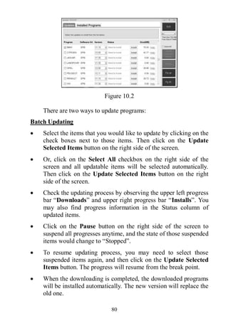 80
Figure 10.2
There are two ways to update programs:
Batch Updating
 Select the items that you would like to update by clicking on the
check boxes next to those items. Then click on the Update
Selected Items button on the right side of the screen.
 Or, click on the Select All checkbox on the right side of the
screen and all updatable items will be selected automatically.
Then click on the Update Selected Items button on the right
side of the screen.
 Check the updating process by observing the upper left progress
bar “Downloads” and upper right progress bar “Installs”. You
may also find progress information in the Status column of
updated items.
 Click on the Pause button on the right side of the screen to
suspend all progresses anytime, and the state of those suspended
items would change to “Stopped”.
 To resume updating process, you may need to select those
suspended items again, and then click on the Update Selected
Items button. The progress will resume from the break point.
 When the downloading is completed, the downloaded programs
will be installed automatically. The new version will replace the
old one.
 