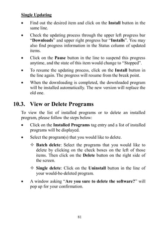 81
Single Updating
 Find out the desired item and click on the Install button in the
same line.
 Check the updating process through the upper left progress bar
“Downloads” and upper right progress bar “Installs”. You may
also find progress information in the Status column of updated
items.
 Click on the Pause button in the line to suspend this progress
anytime, and the state of this item would change to “Stopped”.
 To resume the updating process, click on the Install button in
the line again. The progress will resume from the break point.
 When the downloading is completed, the downloaded program
will be installed automatically. The new version will replace the
old one.
10.3. View or Delete Programs
To view the list of installed programs or to delete an installed
program, please follow the steps below:
 Click on the Installed Programs tag entry and a list of installed
programs will be displayed.
 Select the program(s) that you would like to delete.
 Batch delete: Select the programs that you would like to
delete by clicking on the check boxes on the left of those
items. Then click on the Delete button on the right side of
the screen.
 Single delete: Click on the Uninstall button in the line of
your would-be-deleted program.
 A window asking “Are you sure to delete the software?” will
pop up for your confirmation.
 