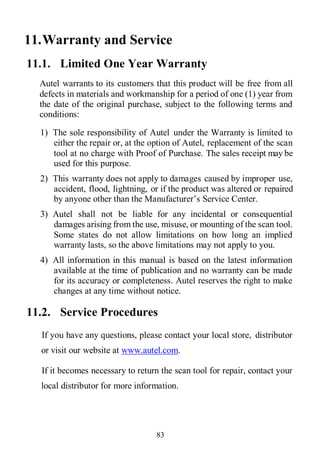 83
11.Warranty and Service
11.1. Limited One Year Warranty
Autel warrants to its customers that this product will be free from all
defects in materials and workmanship for a period of one (1) year from
the date of the original purchase, subject to the following terms and
conditions:
1) The sole responsibility of Autel under the Warranty is limited to
either the repair or, at the option of Autel, replacement of the scan
tool at no charge with Proof of Purchase. The sales receipt may be
used for this purpose.
2) This warranty does not apply to damages caused by improper use,
accident, flood, lightning, or if the product was altered or repaired
by anyone other than the Manufacturer’s Service Center.
3) Autel shall not be liable for any incidental or consequential
damages arising from the use, misuse, or mounting of the scan tool.
Some states do not allow limitations on how long an implied
warranty lasts, so the above limitations may not apply to you.
4) All information in this manual is based on the latest information
available at the time of publication and no warranty can be made
for its accuracy or completeness. Autel reserves the right to make
changes at any time without notice.
11.2. Service Procedures
If you have any questions, please contact your local store, distributor
or visit our website at www.autel.com.
If it becomes necessary to return the scan tool for repair, contact your
local distributor for more information.
 