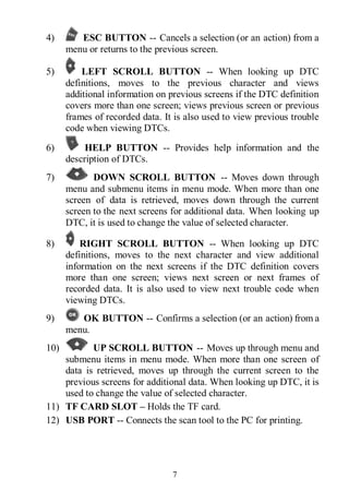 7
4) ESC BUTTON -- Cancels a selection (or an action) from a
menu or returns to the previous screen.
5) LEFT SCROLL BUTTON -- When looking up DTC
definitions, moves to the previous character and views
additional information on previous screens if the DTC definition
covers more than one screen; views previous screen or previous
frames of recorded data. It is also used to view previous trouble
code when viewing DTCs.
6) HELP BUTTON -- Provides help information and the
description of DTCs.
7) DOWN SCROLL BUTTON -- Moves down through
menu and submenu items in menu mode. When more than one
screen of data is retrieved, moves down through the current
screen to the next screens for additional data. When looking up
DTC, it is used to change the value of selected character.
8) RIGHT SCROLL BUTTON -- When looking up DTC
definitions, moves to the next character and view additional
information on the next screens if the DTC definition covers
more than one screen; views next screen or next frames of
recorded data. It is also used to view next trouble code when
viewing DTCs.
9) OK BUTTON -- Confirms a selection (or an action) from a
menu.
10) UP SCROLL BUTTON -- Moves up through menu and
submenu items in menu mode. When more than one screen of
data is retrieved, moves up through the current screen to the
previous screens for additional data. When looking up DTC, it is
used to change the value of selected character.
11) TF CARD SLOT – Holds the TF card.
12) USB PORT -- Connects the scan tool to the PC for printing.
 