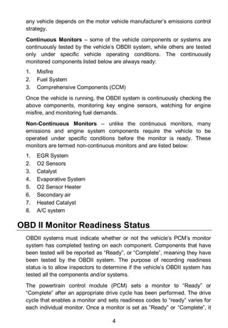 4
any vehicle depends on the motor vehicle manufacturer’s emissions control
strategy.
Continuous Monitors – some of the vehicle components or systems are
continuously tested by the vehicle’s OBDII system, while others are tested
only under specific vehicle operating conditions. The continuously
monitored components listed below are always ready:
1. Misfire
2. Fuel System
3. Comprehensive Components (CCM)
Once the vehicle is running, the OBDII system is continuously checking the
above components, monitoring key engine sensors, watching for engine
misfire, and monitoring fuel demands.
Non-Continuous Monitors – unlike the continuous monitors, many
emissions and engine system components require the vehicle to be
operated under specific conditions before the monitor is ready. These
monitors are termed non-continuous monitors and are listed below:
1. EGR System
2. O2 Sensors
3. Catalyst
4. Evaporative System
5. O2 Sensor Heater
6. Secondary air
7. Heated Catalyst
8. A/C system
OBD II Monitor Readiness Status
OBDII systems must indicate whether or not the vehicle’s PCM’s monitor
system has completed testing on each component. Components that have
been tested will be reported as “Ready”, or “Complete”, meaning they have
been tested by the OBDII system. The purpose of recording readiness
status is to allow inspectors to determine if the vehicle’s OBDII system has
tested all the components and/or systems.
The powertrain control module (PCM) sets a monitor to “Ready” or
“Complete” after an appropriate drive cycle has been performed. The drive
cycle that enables a monitor and sets readiness codes to “ready” varies for
each individual monitor. Once a monitor is set as “Ready” or “Complete”, it
 