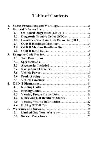 Table of Contents
1. Safety Precautions and Warnings.......................................1
2. General Information ............................................................2
2.1 On-Board Diagnostics (OBD) II ...............................2
2.2 Diagnostic Trouble Codes (DTCs)............................2
2.3 Location of the Data Link Connector (DLC) ..........3
2.4 OBD II Readiness Monitors......................................4
2.5 OBD II Monitor Readiness Status............................5
2.6 OBD II Definitions.....................................................6
3. Using the Code Reader.........................................................8
3.1 Tool Description.........................................................8
3.2 Specifications..............................................................9
3.3 Accessories Included..................................................9
3.4 Navigation Characters...............................................9
3.5 Vehicle Power.............................................................9
3.6 Product Setup...........................................................10
3.7 Vehicle Coverage......................................................13
4. OBD II Diagnostics.............................................................14
4.1 Reading Codes..........................................................15
4.2 Erasing Codes...........................................................16
4.3 Viewing Freeze Frame Data....................................18
4.4 Retrieving I/M Readiness Status ............................19
4.5 Viewing Vehicle Information..................................22
4.6 Exiting OBDII Test..................................................24
5. Warranty and Service........................................................25
5.1 Limited One Year Warranty ..................................25
5.2 Service Procedures...................................................25
 