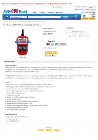http://www.autoobdtools.com/autel-maxiscan-ms309-obd2-can-engfrspdutchg-scanner-p-14.html
                                                                                                                                           Help | MyAccount | US Dollar

                                                                                                                                         Welcome, Guest ! [ Sign In ] or [ Register ]
                                                          Home           Dropship          Wholesale    New Products
                                                                                                                                                                          0 item(s)
                                                 Please enter the keywords                                                 (Advanced)                                         $0.00
                 Search All Categories


 Home >> Auto Code Reader >> Autel Maxiscan MS309 OBD2 Can Eng/Fr/Sp/Dutch/G Scanner

 Autel Maxiscan MS309 OBD2 Can Eng/Fr/Sp/Dutch/G Scanner

                                                                               Model: OBD-MS309                        Quantity Price:

                                                                               Shipping Weight: 1500g                             Qty Discounts Off Price

                                                                               Price: $49.99                              1-4        5-19          20-49        50+
                                                                                                                         $49.99     $47.49        $45.99      $43.99




                                                                                 Add to Cart: 1




                                 larger image

   Product Description


     Product description:
     MS309 CAN OBDII Code Reader provides easy and quick access to Diagnostic Trouble Codes for all OBDII compliant vehicles sold worldwide since 1996. It shows
     code definition on screen. Though small in size, it is powerful enough to retrieve same information as large expensive scanners
     Autel Maxiscan MS309 OBD2 Can Eng/Fr/Sp/Dutch/G Scanner

     MS309 CAN OBDII Code Reader provides easy and quick access to Diagnostic Trouble Codes for all OBDII compliant vehicles sold worldwide since 1996. It shows
     code definition on screen. Though small in size, it is powerful enough to retrieve same information as large expensive scanners.

     Function:
        Works with all 1996 & later OBD2/CAN compliant US, European and Asian vehicles.
        Retrieves generic (P0, P2, P3, and U0) & manufacturer specific (P1, P3, and U1) codes
        Easily determines the cause of the “Check Engine Light”.
        Turns off Check Engine Light (MIL), clears codes & resets monitors.
        Displays DTC definitions onscreen.
        Views freeze frame data.
        Displays monitor & I/M readiness status (emissions).
        Identifies pending codes.
        Bilingual interface & DTC definitions in English or Spanish.
        Retrieves vehicle information (VIN, CID & CVN).
        Supports CAN (Controller Area Network) & all other current OBD-II protocols.
        Large easy-to-read backlit LCD screen.
        DTC lookup software CD included.


     Language including:
        English/Spanish/French/Dutch/Germany
        Package including:
        1pc x MS309 Scan tool


                                                                                       Product 1/31
 