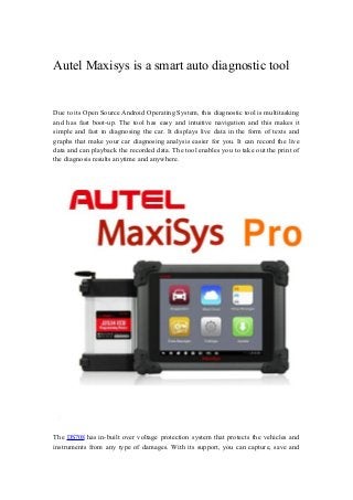 Autel Maxisys is a smart auto diagnostic tool
Due to its Open Source Android Operating System, this diagnostic tool is multitasking
and has fast boot-up. The tool has easy and intuitive navigation and this makes it
simple and fast in diagnosing the car. It displays live data in the form of texts and
graphs that make your car diagnosing analysis easier for you. It can record the live
data and can playback the recorded data. The tool enables you to take out the print of
the diagnosis results anytime and anywhere.
The DS708 has in-built over voltage protection system that protects the vehicles and
instruments from any type of damages. With its support, you can capture, save and
 