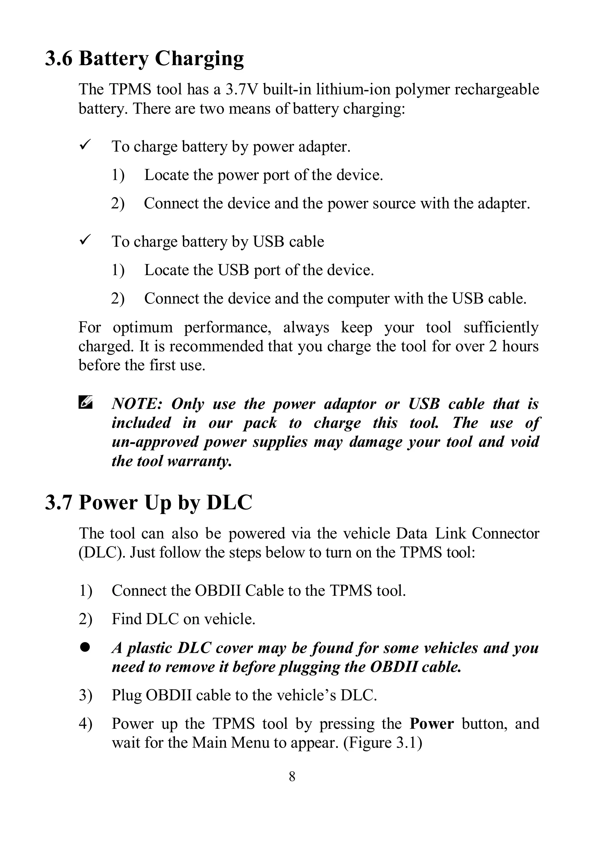 8
3.6 Battery Charging
The TPMS tool has a 3.7V built-in lithium-ion polymer rechargeable
battery. There are two means of battery charging:
 To charge battery by power adapter.
1) Locate the power port of the device.
2) Connect the device and the power source with the adapter.
 To charge battery by USB cable
1) Locate the USB port of the device.
2) Connect the device and the computer with the USB cable.
For optimum performance, always keep your tool sufficiently
charged. It is recommended that you charge the tool for over 2 hours
before the first use.
NOTE: Only use the power adaptor or USB cable that is
included in our pack to charge this tool. The use of
un-approved power supplies may damage your tool and void
the tool warranty.
3.7 Power Up by DLC
The tool can also be powered via the vehicle Data Link Connector
(DLC). Just follow the steps below to turn on the TPMS tool:
1) Connect the OBDII Cable to the TPMS tool.
2) Find DLC on vehicle.
 A plastic DLC cover may be found for some vehicles and you
need to remove it before plugging the OBDII cable.
3) Plug OBDII cable to the vehicle’s DLC.
4) Power up the TPMS tool by pressing the Power button, and
wait for the Main Menu to appear. (Figure 3.1)
 