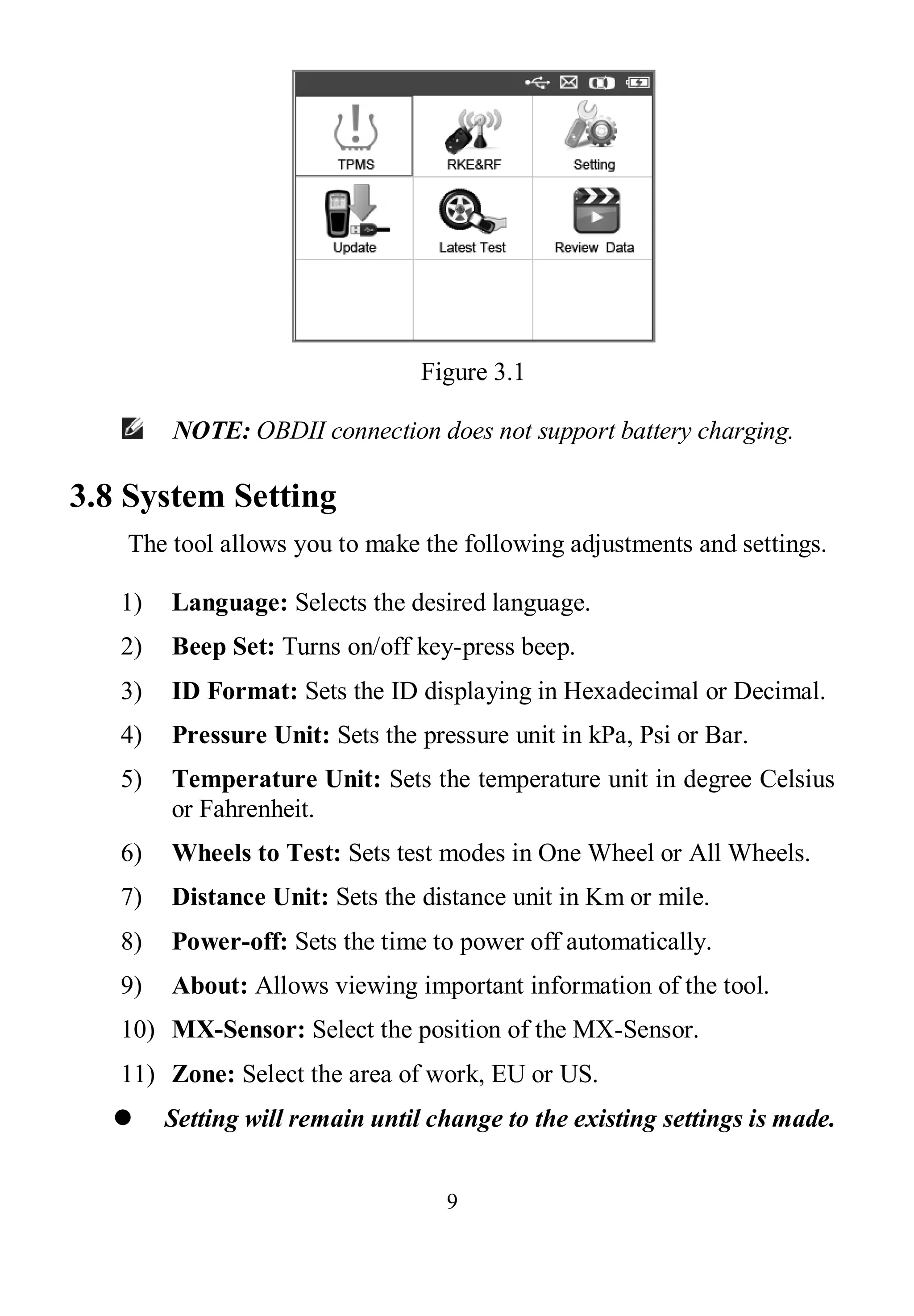 9
Figure 3.1
NOTE: OBDII connection does not support battery charging.
3.8 System Setting
The tool allows you to make the following adjustments and settings.
1) Language: Selects the desired language.
2) Beep Set: Turns on/off key-press beep.
3) ID Format: Sets the ID displaying in Hexadecimal or Decimal.
4) Pressure Unit: Sets the pressure unit in kPa, Psi or Bar.
5) Temperature Unit: Sets the temperature unit in degree Celsius
or Fahrenheit.
6) Wheels to Test: Sets test modes in One Wheel or All Wheels.
7) Distance Unit: Sets the distance unit in Km or mile.
8) Power-off: Sets the time to power off automatically.
9) About: Allows viewing important information of the tool.
10) MX-Sensor: Select the position of the MX-Sensor.
11) Zone: Select the area of work, EU or US.
 Setting will remain until change to the existing settings is made.
 