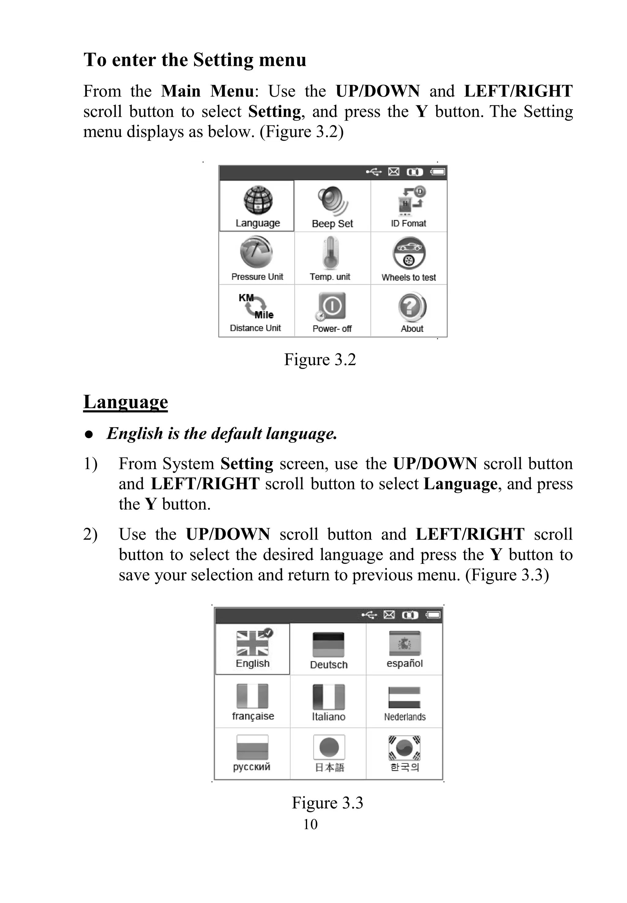 10
To enter the Setting menu
From the Main Menu: Use the UP/DOWN and LEFT/RIGHT
scroll button to select Setting, and press the Y button. The Setting
menu displays as below. (Figure 3.2)
Figure 3.2
Language
 English is the default language.
1) From System Setting screen, use the UP/DOWN scroll button
and LEFT/RIGHT scroll button to select Language, and press
the Y button.
2) Use the UP/DOWN scroll button and LEFT/RIGHT scroll
button to select the desired language and press the Y button to
save your selection and return to previous menu. (Figure 3.3)
Figure 3.3
 