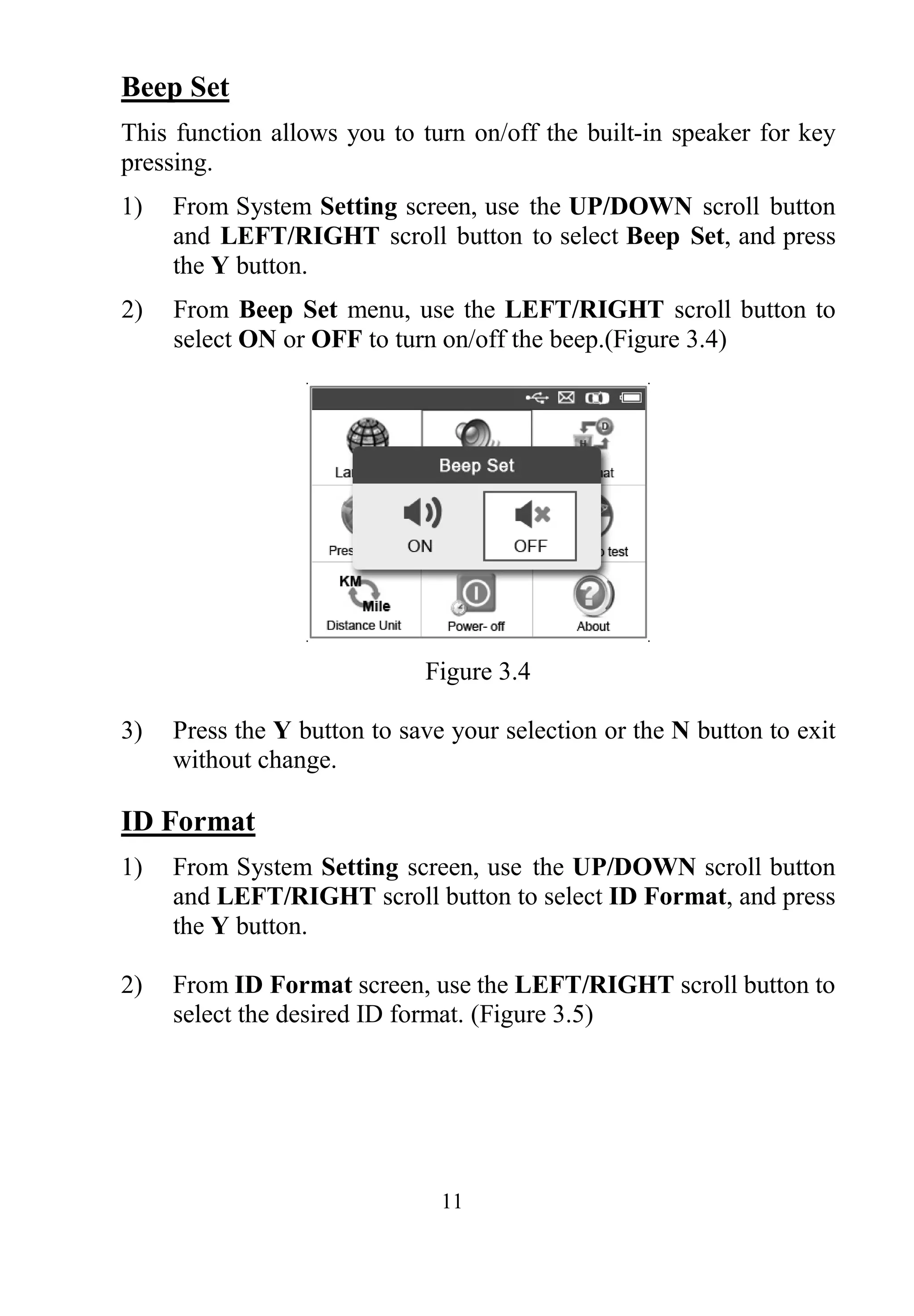 11
Beep Set
This function allows you to turn on/off the built-in speaker for key
pressing.
1) From System Setting screen, use the UP/DOWN scroll button
and LEFT/RIGHT scroll button to select Beep Set, and press
the Y button.
2) From Beep Set menu, use the LEFT/RIGHT scroll button to
select ON or OFF to turn on/off the beep.(Figure 3.4)
Figure 3.4
3) Press the Y button to save your selection or the N button to exit
without change.
ID Format
1) From System Setting screen, use the UP/DOWN scroll button
and LEFT/RIGHT scroll button to select ID Format, and press
the Y button.
2) From ID Format screen, use the LEFT/RIGHT scroll button to
select the desired ID format. (Figure 3.5)
 