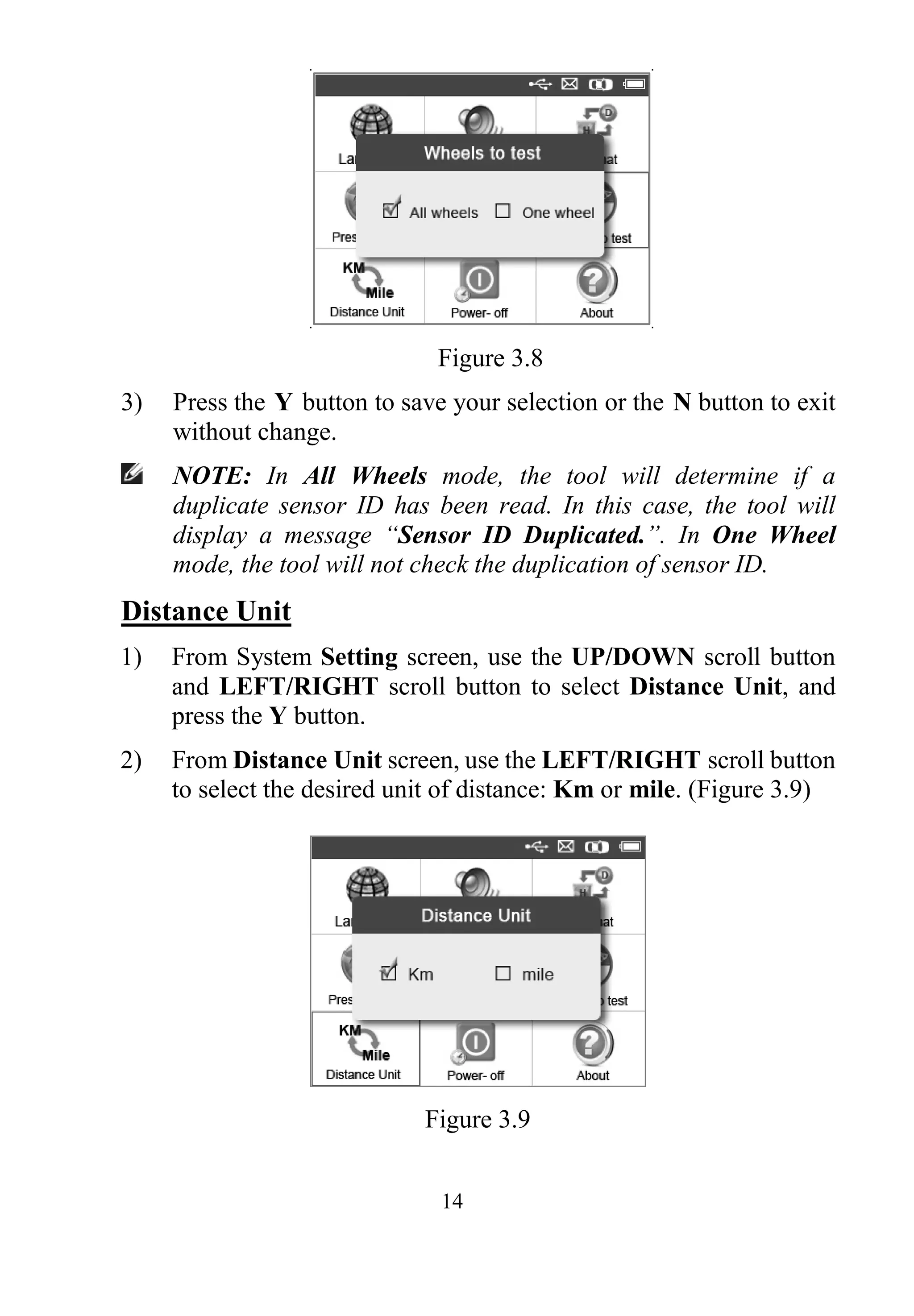 14
Figure 3.8
3) Press the Y button to save your selection or the N button to exit
without change.
NOTE: In All Wheels mode, the tool will determine if a
duplicate sensor ID has been read. In this case, the tool will
display a message “Sensor ID Duplicated.”. In One Wheel
mode, the tool will not check the duplication of sensor ID.
Distance Unit
1) From System Setting screen, use the UP/DOWN scroll button
and LEFT/RIGHT scroll button to select Distance Unit, and
press the Y button.
2) From Distance Unit screen, use the LEFT/RIGHT scroll button
to select the desired unit of distance: Km or mile. (Figure 3.9)
Figure 3.9
 