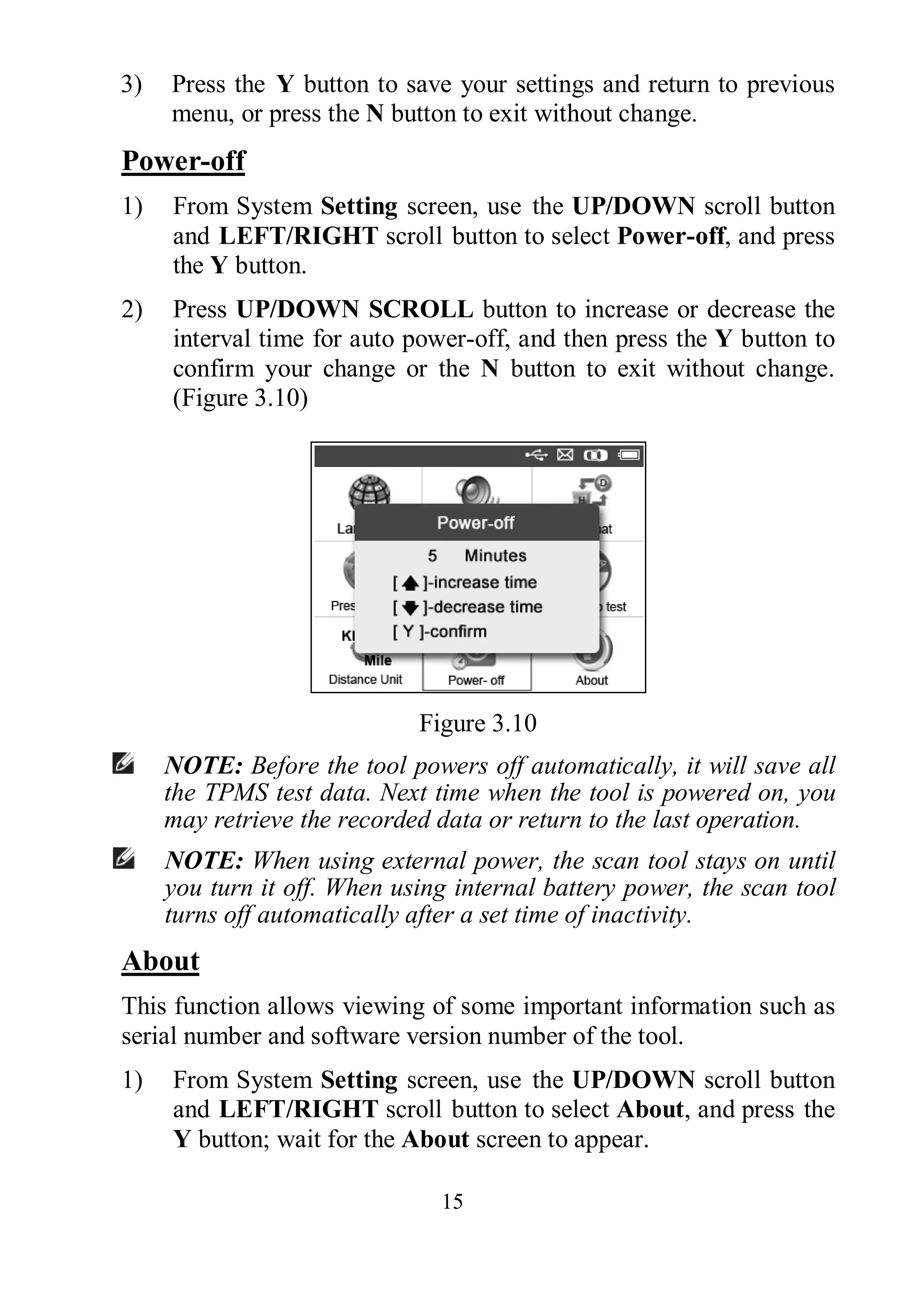 15
3) Press the Y button to save your settings and return to previous
menu, or press the N button to exit without change.
Power-off
1) From System Setting screen, use the UP/DOWN scroll button
and LEFT/RIGHT scroll button to select Power-off, and press
the Y button.
2) Press UP/DOWN SCROLL button to increase or decrease the
interval time for auto power-off, and then press the Y button to
confirm your change or the N button to exit without change.
(Figure 3.10)
Figure 3.10
NOTE: Before the tool powers off automatically, it will save all
the TPMS test data. Next time when the tool is powered on, you
may retrieve the recorded data or return to the last operation.
NOTE: When using external power, the scan tool stays on until
you turn it off. When using internal battery power, the scan tool
turns off automatically after a set time of inactivity.
About
This function allows viewing of some important information such as
serial number and software version number of the tool.
1) From System Setting screen, use the UP/DOWN scroll button
and LEFT/RIGHT scroll button to select About, and press the
Y button; wait for the About screen to appear.
 