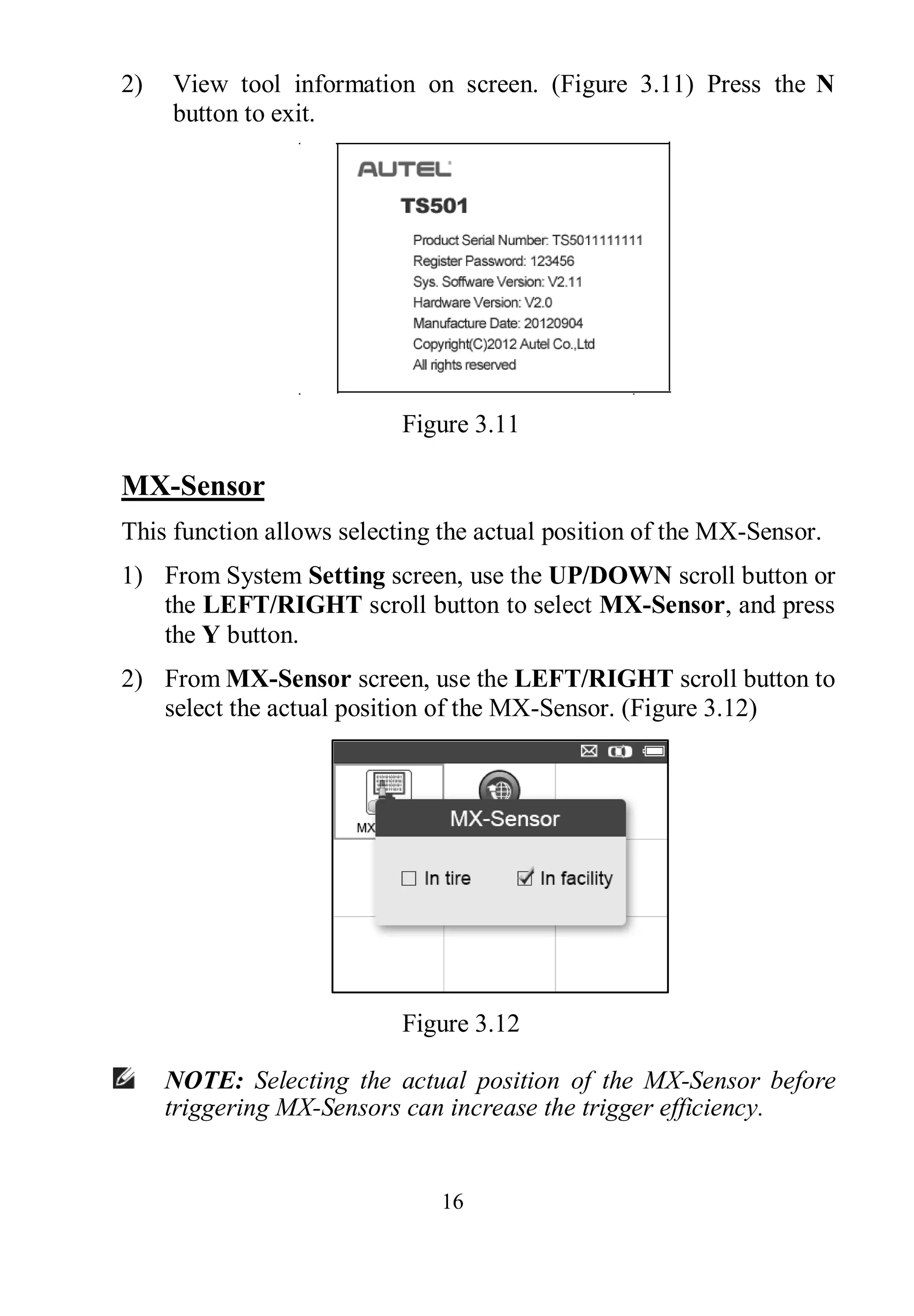 16
2) View tool information on screen. (Figure 3.11) Press the N
button to exit.
Figure 3.11
MX-Sensor
This function allows selecting the actual position of the MX-Sensor.
1) From System Setting screen, use the UP/DOWN scroll button or
the LEFT/RIGHT scroll button to select MX-Sensor, and press
the Y button.
2) From MX-Sensor screen, use the LEFT/RIGHT scroll button to
select the actual position of the MX-Sensor. (Figure 3.12)
Figure 3.12
NOTE: Selecting the actual position of the MX-Sensor before
triggering MX-Sensors can increase the trigger efficiency.
 