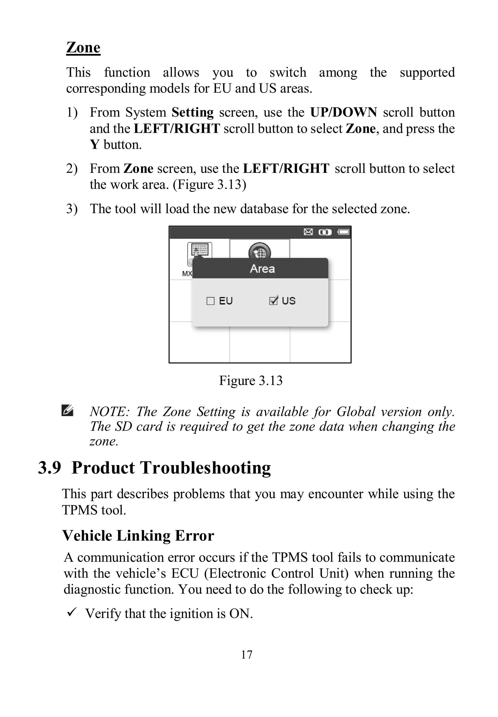 17
Zone
This function allows you to switch among the supported
corresponding models for EU and US areas.
1) From System Setting screen, use the UP/DOWN scroll button
and the LEFT/RIGHT scroll button to select Zone, and press the
Y button.
2) From Zone screen, use the LEFT/RIGHT scroll button to select
the work area. (Figure 3.13)
3) The tool will load the new database for the selected zone.
Figure 3.13
NOTE: The Zone Setting is available for Global version only.
The SD card is required to get the zone data when changing the
zone.
3.9 Product Troubleshooting
This part describes problems that you may encounter while using the
TPMS tool.
Vehicle Linking Error
A communication error occurs if the TPMS tool fails to communicate
with the vehicle’s ECU (Electronic Control Unit) when running the
diagnostic function. You need to do the following to check up:
 Verify that the ignition is ON.
 