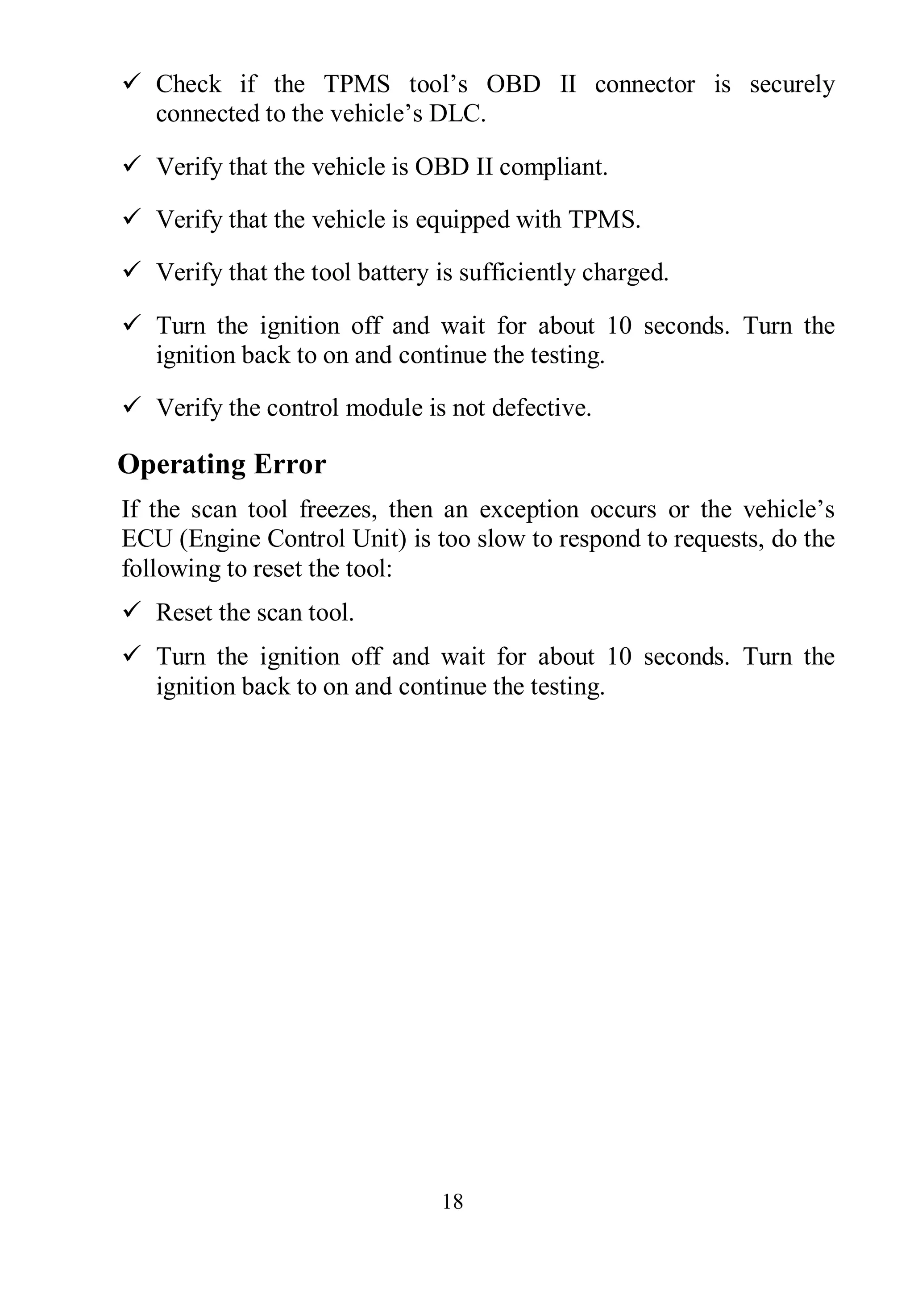 18
 Check if the TPMS tool’s OBD II connector is securely
connected to the vehicle’s DLC.
 Verify that the vehicle is OBD II compliant.
 Verify that the vehicle is equipped with TPMS.
 Verify that the tool battery is sufficiently charged.
 Turn the ignition off and wait for about 10 seconds. Turn the
ignition back to on and continue the testing.
 Verify the control module is not defective.
Operating Error
If the scan tool freezes, then an exception occurs or the vehicle’s
ECU (Engine Control Unit) is too slow to respond to requests, do the
following to reset the tool:
 Reset the scan tool.
 Turn the ignition off and wait for about 10 seconds. Turn the
ignition back to on and continue the testing.
 