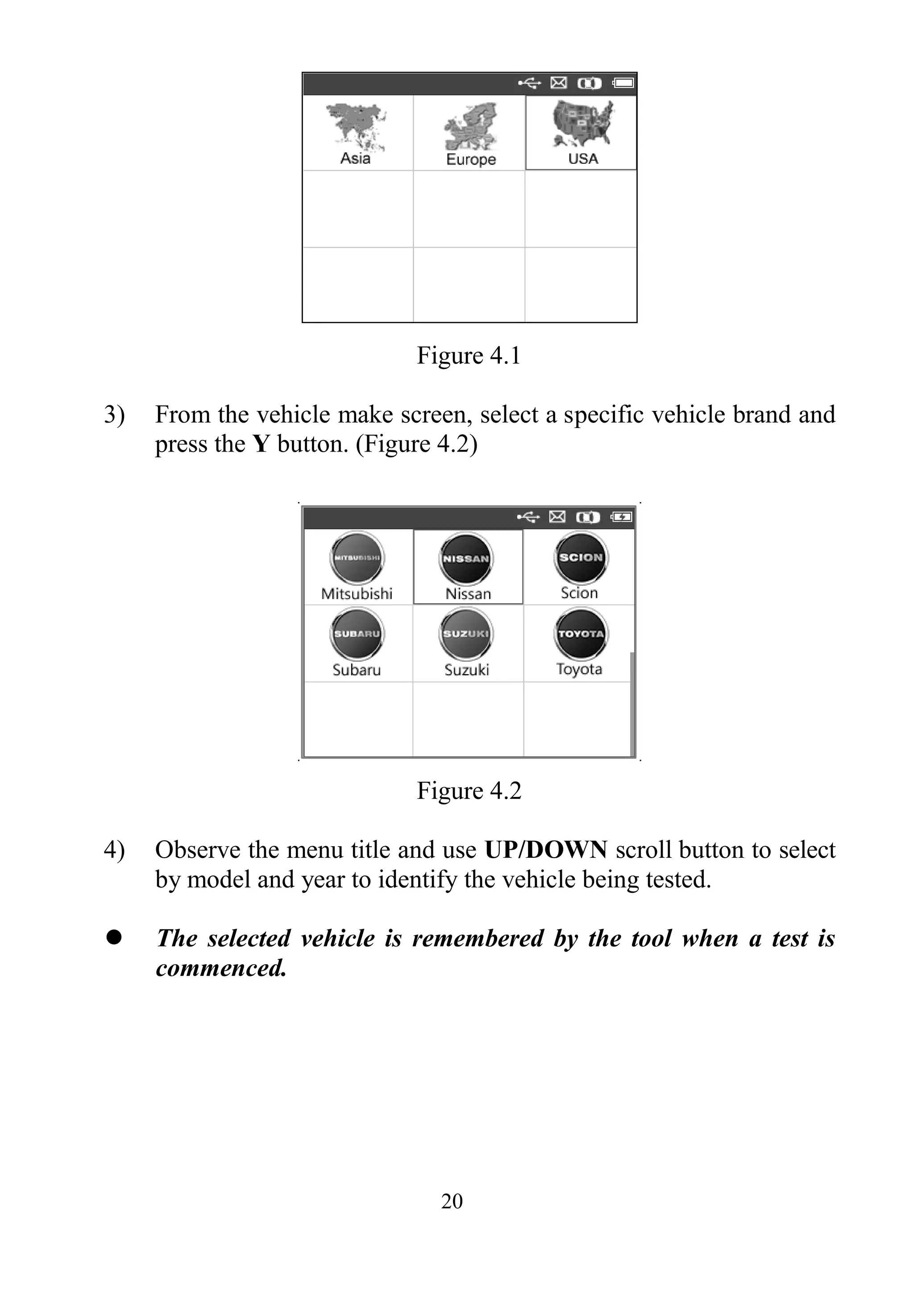 20
Figure 4.1
3) From the vehicle make screen, select a specific vehicle brand and
press the Y button. (Figure 4.2)
Figure 4.2
4) Observe the menu title and use UP/DOWN scroll button to select
by model and year to identify the vehicle being tested.
 The selected vehicle is remembered by the tool when a test is
commenced.
 